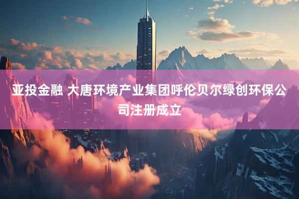 亚投金融 大唐环境产业集团呼伦贝尔绿创环保公司注册成立