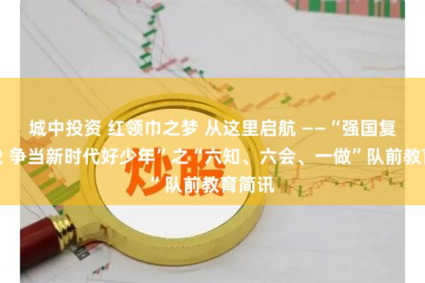 城中投资 红领巾之梦 从这里启航 ——“强国复兴有我 争当新时代好少年”之“六知、六会、一做”队前教育简讯
