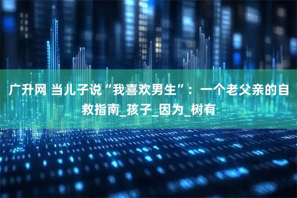 广升网 当儿子说“我喜欢男生”：一个老父亲的自救指南_孩子_因为_树有