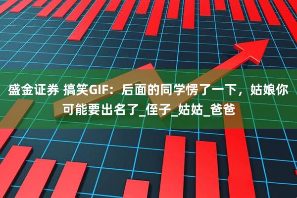 盛金证券 搞笑GIF：后面的同学愣了一下，姑娘你可能要出名了_侄子_姑姑_爸爸