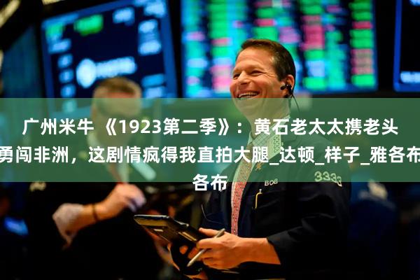 广州米牛 《1923第二季》：黄石老太太携老头勇闯非洲，这剧情疯得我直拍大腿_达顿_样子_雅各布