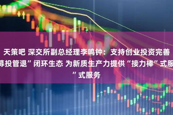 天策吧 深交所副总经理李鸣钟：支持创业投资完善“募投管退”闭环生态 为新质生产力提供“接力棒”式服务