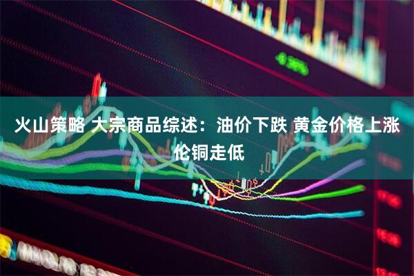 火山策略 大宗商品综述：油价下跌 黄金价格上涨 伦铜走低