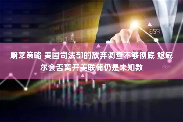 蔚莱策略 美国司法部的放弃调查不够彻底 鲍威尔会否离开美联储仍是未知数