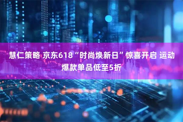 慧仁策略 京东618“时尚焕新日”惊喜开启 运动爆款单品低至5折