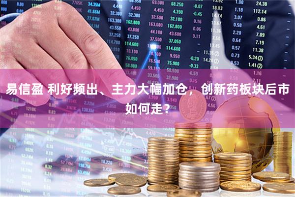 易信盈 利好频出、主力大幅加仓，创新药板块后市如何走？