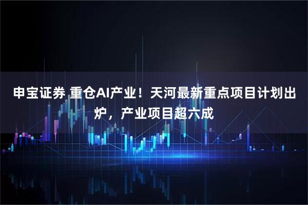 申宝证券 重仓AI产业！天河最新重点项目计划出炉，产业项目超六成