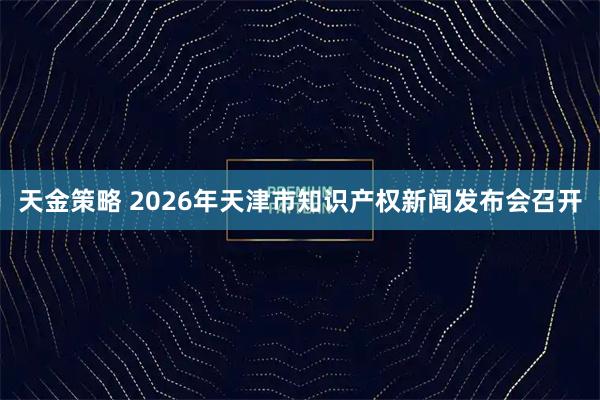 天金策略 2026年天津市知识产权新闻发布会召开