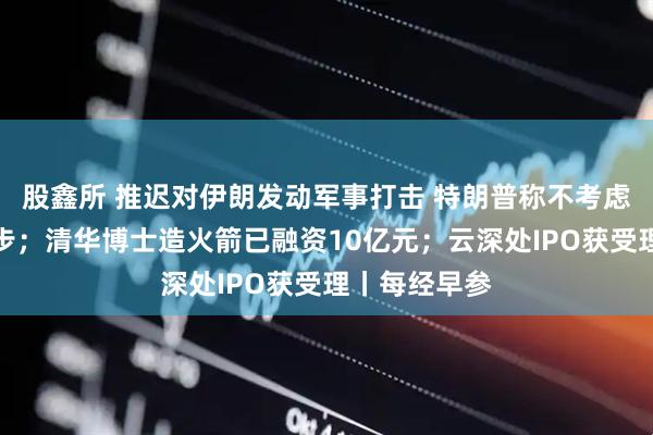 股鑫所 推迟对伊朗发动军事打击 特朗普称不考虑作出任何让步；清华博士造火箭已融资10亿元；云深处IPO获受理丨每经早参
