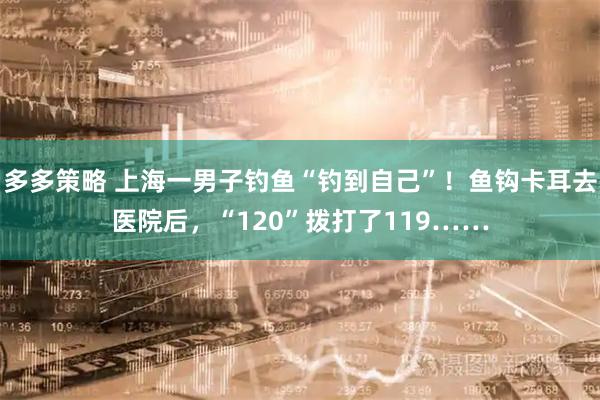 多多策略 上海一男子钓鱼“钓到自己”！鱼钩卡耳去医院后，“120”拨打了119……