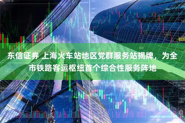 东信证券 上海火车站地区党群服务站揭牌，为全市铁路客运枢纽首个综合性服务阵地