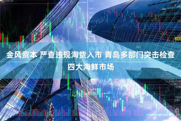 金风资本 严查违规海货入市 青岛多部门突击检查四大海鲜市场