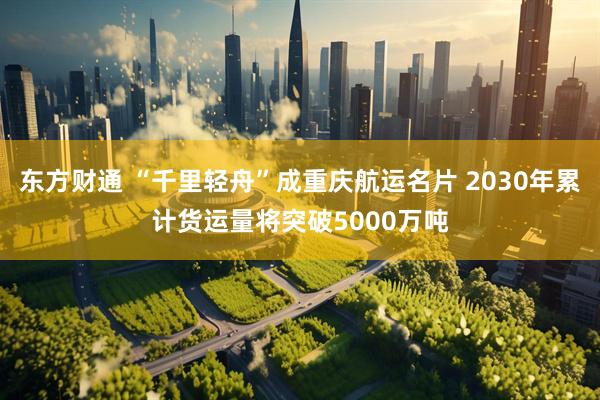 东方财通 “千里轻舟”成重庆航运名片 2030年累计货运量将突破5000万吨