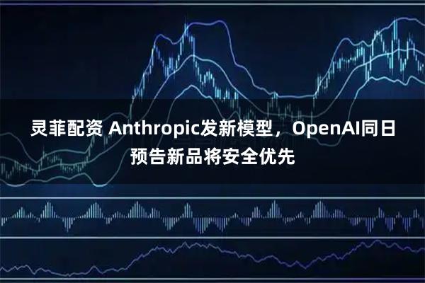灵菲配资 Anthropic发新模型，OpenAI同日预告新品将安全优先