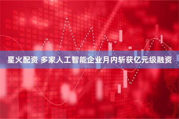 星火配资 多家人工智能企业月内斩获亿元级融资